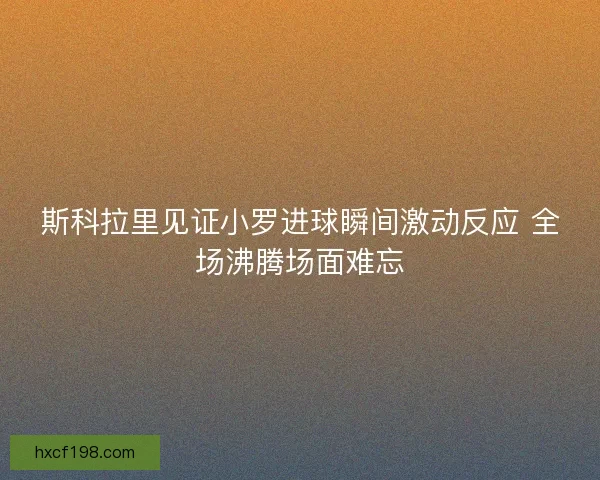 斯科拉里见证小罗进球瞬间激动反应 全场沸腾场面难忘