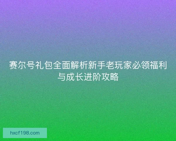赛尔号礼包全面解析新手老玩家必领福利与成长进阶攻略