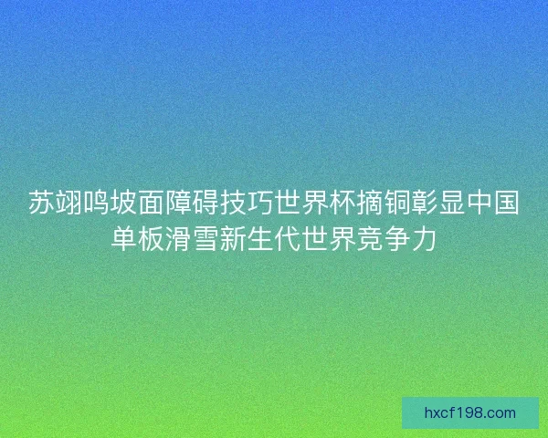 苏翊鸣坡面障碍技巧世界杯摘铜彰显中国单板滑雪新生代世界竞争力