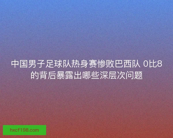 中国男子足球队热身赛惨败巴西队 0比8的背后暴露出哪些深层次问题