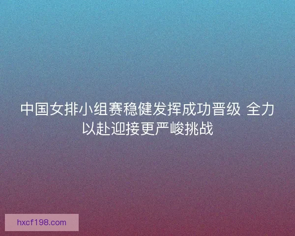 中国女排小组赛稳健发挥成功晋级 全力以赴迎接更严峻挑战