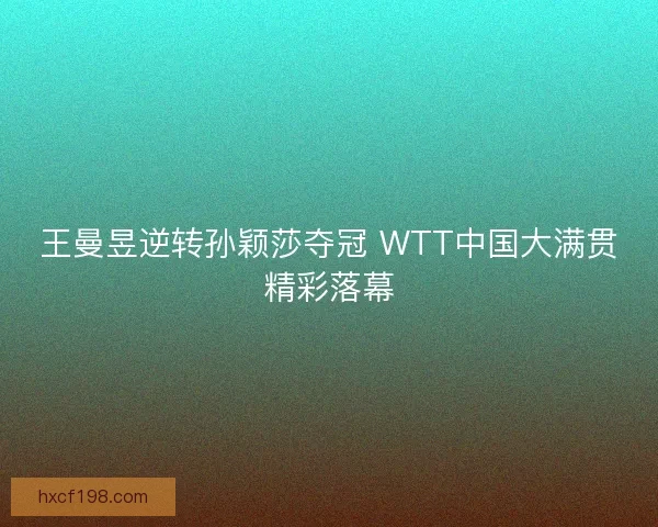 王曼昱逆转孙颖莎夺冠 WTT中国大满贯精彩落幕