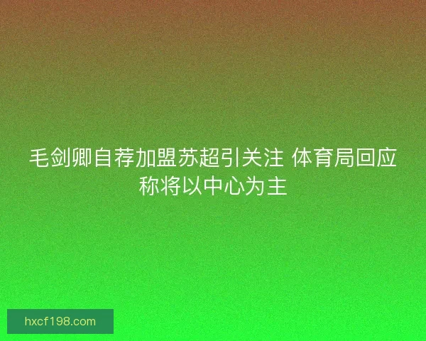 毛剑卿自荐加盟苏超引关注 体育局回应称将以中心为主