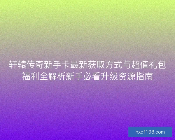 轩辕传奇新手卡最新获取方式与超值礼包福利全解析新手必看升级资源指南